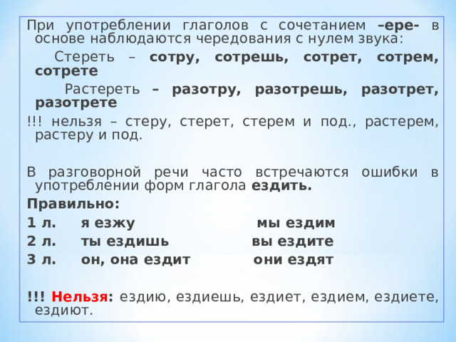 При употреблении глаголов с сочетанием –ере- в основе наблюдаются чередования с нулем звука:  Стереть – сотру, сотрешь, сотрет, сотрем, сотрете  Растереть – разотру, разотрешь, разотрет, разотрете !!! нельзя – стеру, стерет, стерем и под., растерем, растеру и под. В разговорной речи часто встречаются ошибки в употреблении форм глагола ездить. Правильно: 1 л. я езжу мы ездим 2 л. ты ездишь вы ездите 3 л. он, она ездит они ездят  !!! Нельзя : ездию, ездиешь, ездиет, ездием, ездиете, ездиют. 