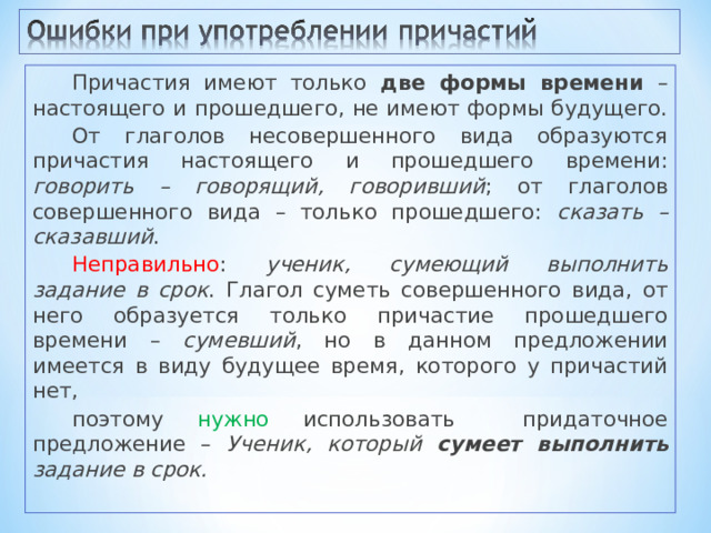 Причастия имеют только две формы времени – настоящего и прошедшего, не имеют формы будущего. От глаголов несовершенного вида образуются причастия настоящего и прошедшего времени: говорить – говорящий, говоривший ; от глаголов совершенного вида – только прошедшего: сказать – сказавший . Неправильно : ученик, сумеющий выполнить задание в срок . Глагол суметь совершенного вида, от него образуется только причастие прошедшего времени – сумевший , но в данном предложении имеется в виду будущее время, которого у причастий нет, поэтому нужно использовать придаточное предложение – Ученик, который сумеет выполнить задание в срок. 