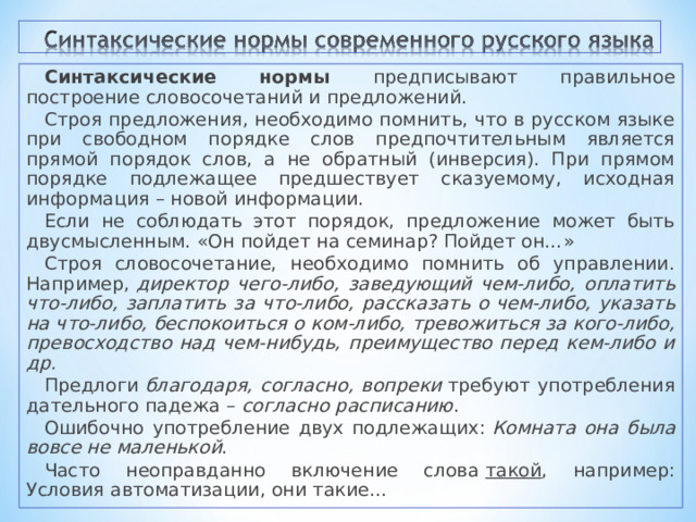 Синтаксические нормы предписывают правильное построение словосочетаний и предложений. Строя предложения, необходимо помнить, что в русском языке при свободном порядке слов предпочтительным является прямой порядок слов, а не обратный (инверсия). При прямом порядке подлежащее предшествует сказуемому, исходная информация – новой информации. Если не соблюдать этот порядок, предложение может быть двусмысленным. «Он пойдет на семинар? Пойдет он…» Строя словосочетание, необходимо помнить об управлении. Например,  директор чего‑либо, заведующий чем‑либо, оплатить что‑либо, заплатить за что‑либо, рассказать о чем‑либо, указать на что‑либо, беспокоиться о ком‑либо, тревожиться за кого‑либо, превосходство над чем‑нибудь, преимущество перед кем‑либо и др. Предлоги  благодаря, согласно, вопреки  требуют употребления дательного падежа –  согласно расписанию . Ошибочно употребление двух подлежащих:  Комната она была вовсе не маленькой . Часто неоправданно включение слова  такой , например: Условия автоматизации, они такие… 