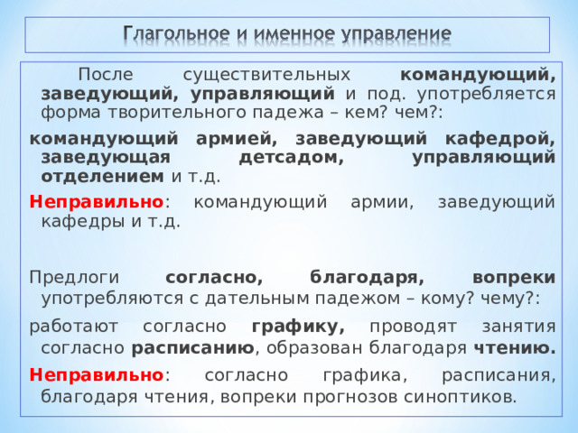  После существительных командующий, заведующий, управляющий и под. употребляется форма творительного падежа – кем? чем?: командующий армией, заведующий кафедрой, заведующая детсадом, управляющий отделением и т.д. Неправильно : командующий армии, заведующий кафедры и т.д. Предлоги согласно, благодаря, вопреки употребляются с дательным падежом – кому? чему?: работают согласно графику, проводят занятия согласно расписанию , образован благодаря чтению.  Неправильно : согласно графика, расписания, благодаря чтения, вопреки прогнозов синоптиков. 