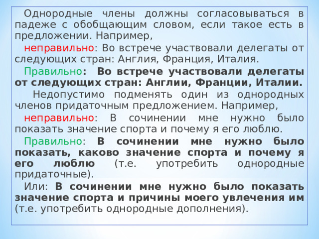 Однородные члены должны согласовываться в падеже с обобщающим словом, если такое есть в предложении. Например, неправильно : Во встрече участвовали делегаты от следующих стран: Англия, Франция, Италия. Правильно : Во встрече участвовали делегаты от следующих стран: Англии, Франции, Италии.  Недопустимо подменять один из однородных членов придаточным предложением. Например, неправильно : В сочинении мне нужно было показать значение спорта и почему я его люблю. Правильно : В сочинении мне нужно было показать, каково значение спорта и почему я его люблю (т.е. употребить однородные придаточные). Или: В сочинении мне нужно было показать значение спорта и причины моего увлечения им (т.е. употребить однородные дополнения). 