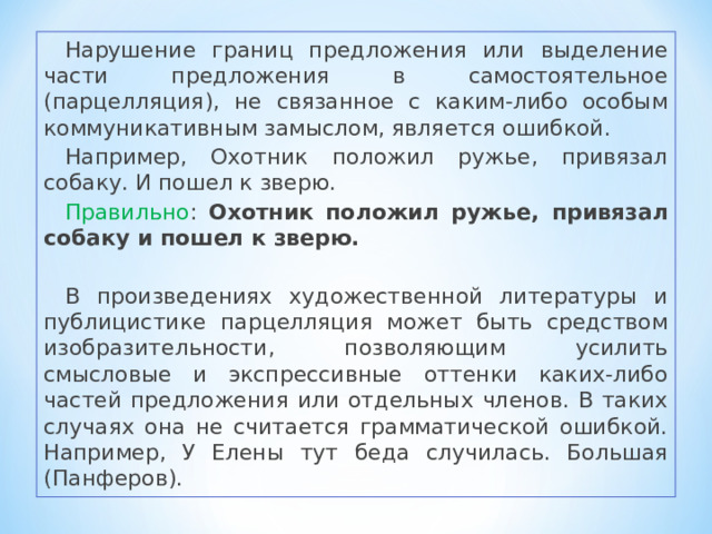 Нарушение границ предложения или выделение части предложения в самостоятельное (парцелляция), не связанное с каким-либо особым коммуникативным замыслом, является ошибкой. Например, Охотник положил ружье, привязал собаку. И пошел к зверю. Правильно : Охотник положил ружье, привязал собаку и пошел к зверю. В произведениях художественной литературы и публицистике парцелляция может быть средством изобразительности, позволяющим усилить смысловые и экспрессивные оттенки каких-либо частей предложения или отдельных членов. В таких случаях она не считается грамматической ошибкой. Например, У Елены тут беда случилась. Большая (Панферов). 