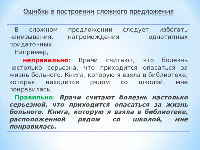 В сложном предложении следует избегать нанизывания, нагромождения однотипных придаточных. Например,  неправильно : Врачи считают, что болезнь настолько серьезна, что приходится опасаться за жизнь больного. Книга, которую я взяла в библиотеке, которая находится рядом со школой, мне понравилась. Правильно : Врачи считают болезнь настолько серьезной, что приходится опасаться за жизнь больного. Книга, которую я взяла в библиотеке, расположенной рядом со школой, мне понравилась . 