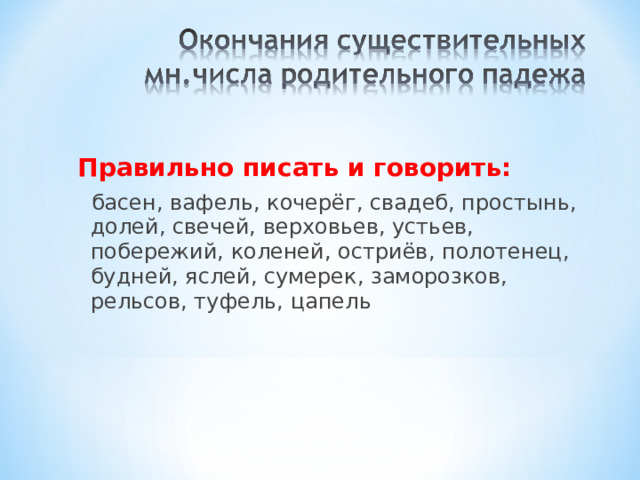 Правильно писать и говорить:  басен, вафель, кочерёг, свадеб, простынь, долей, свечей, верховьев, устьев, побережий, коленей, остриёв, полотенец, будней, яслей, сумерек, заморозков, рельсов, туфель, цапель 