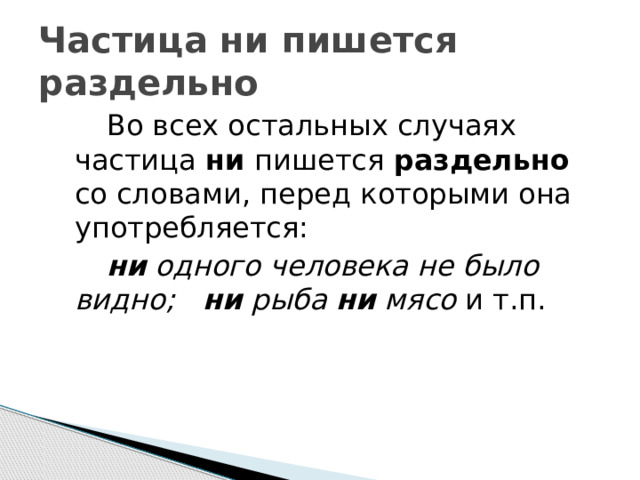 Частица ни пишется раздельно   Во всех остальных случаях частица ни пишется раздельно со словами, перед которыми она употребляется:   ни одного человека не было видно;  ни рыба ни мясо и т.п. 