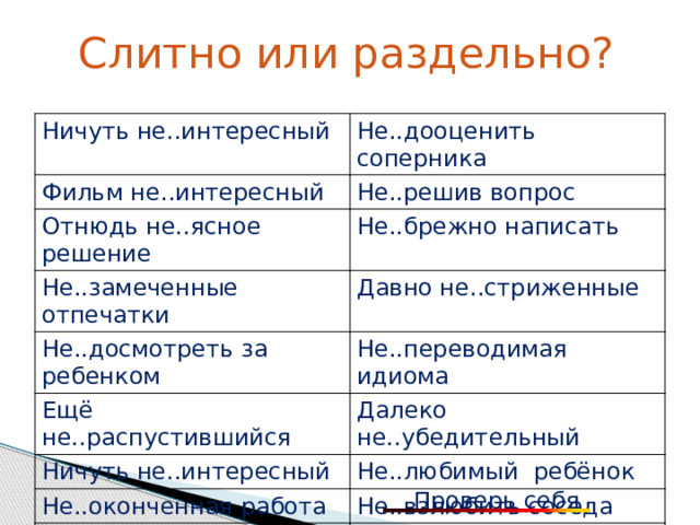 Слитно или раздельно? Ничуть не..интересный Фильм не..интересный Не..дооценить соперника Не..решив вопрос Отнюдь не..ясное решение Не..брежно написать Не..замеченные отпечатки Давно не..стриженные Не..досмотреть за ребенком Не..переводимая идиома Ещё не..распустившийся Далеко не..убедительный Ничуть не..интересный Не..любимый ребёнок Не..оконченная работа Не..взлюбить соседа Не..согласен с доводами Не..доделав работу Не..дружелюбный взгляд Не..подготовленный доклад Проверь себя 