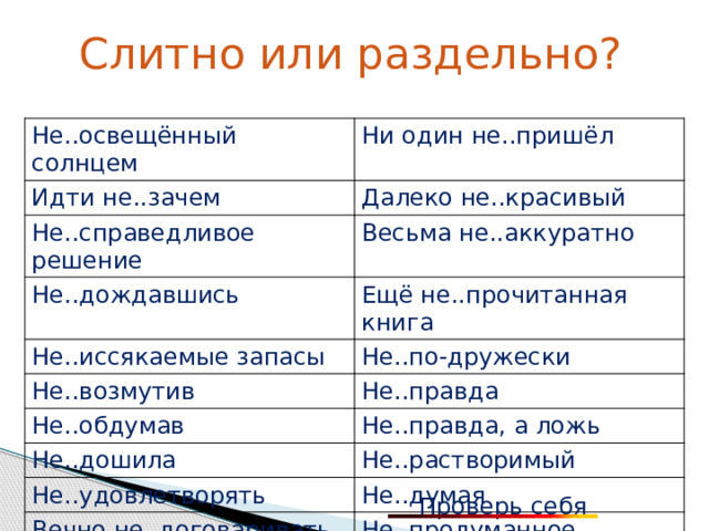 Слитно или раздельно? Не..освещённый солнцем Идти не..зачем Ни один не..пришёл Далеко не..красивый Не..справедливое решение Весьма не..аккуратно Не..дождавшись Ещё не..прочитанная книга Не..иссякаемые запасы Не..по-дружески Не..возмутив Не..правда Не..обдумав Не..правда, а ложь Не..дошила Не..растворимый Не..удовлетворять Не..думая Вечно не..договаривать Не..продуманное решение Проверь себя 