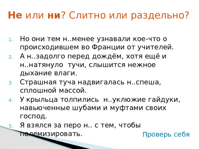 Не или ни ? Слитно или раздельно? Но они тем н..менее узнавали кое-что о происходившем во Франции от учителей. А н..задолго перед дождём, хотя ещё и н..натянуло тучи, слышится нежное дыхание влаги. Страшная туча надвигалась н..спеша, сплошной массой. У крыльца толпились н..уклюжие гайдуки, навьюченные шубами и муфтами своих господ. Я взялся за перо н.. с тем, чтобы полемизировать. Проверь себя 