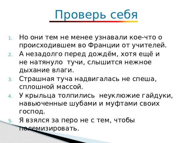   Проверь себя Но они тем не менее узнавали кое-что о происходившем во Франции от учителей. А незадолго перед дождём, хотя ещё и не натянуло тучи, слышится нежное дыхание влаги. Страшная туча надвигалась не спеша, сплошной массой. У крыльца толпились неуклюжие гайдуки, навьюченные шубами и муфтами своих господ. Я взялся за перо не с тем, чтобы полемизировать. 