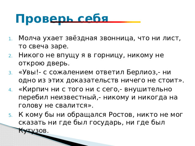  Проверь себя Молча ухает звёздная звонница, что ни лист, то свеча заре. Никого не впущу я в горницу, никому не открою дверь. «Увы!- с сожалением ответил Берлиоз,- ни одно из этих доказательств ничего не стоит». «Кирпич ни с того ни с сего,- внушительно перебил неизвестный,- никому и никогда на голову не свалится». К кому бы ни обращался Ростов, никто не мог сказать ни где был государь, ни где был Кутузов. 