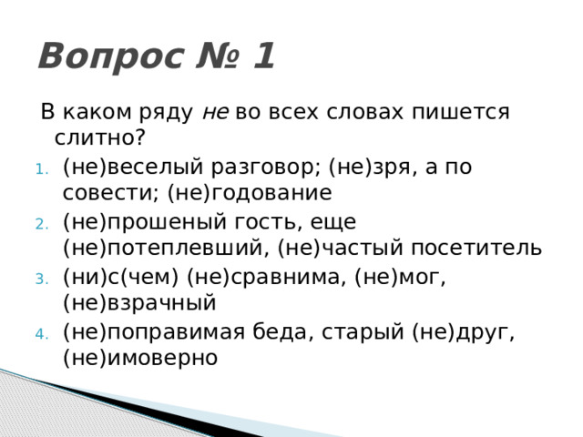 Вопрос № 1 В каком ряду не во всех словах пишется слитно? (не)веселый разговор; (не)зря, а по совести; (не)годование (не)прошеный гость, еще (не)потеплевший, (не)частый посетитель (ни)с(чем) (не)сравнима, (не)мог, (не)взрачный (не)поправимая беда, старый (не)друг, (не)имоверно 