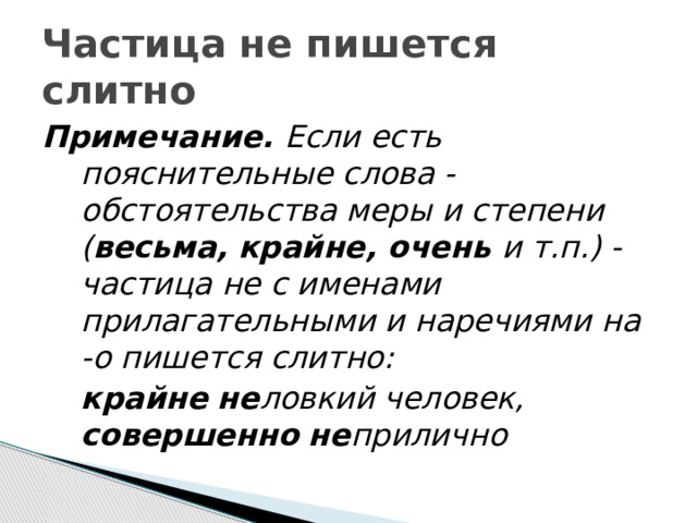 Частица не пишется слитно Примечание. Если есть пояснительные слова - обстоятельства меры и степени ( весьма, крайне, очень и т.п.) - частица не с именами прилагательными и наречиями на -о пишется слитно:  крайне  не ловкий человек, совершенно  не прилично 