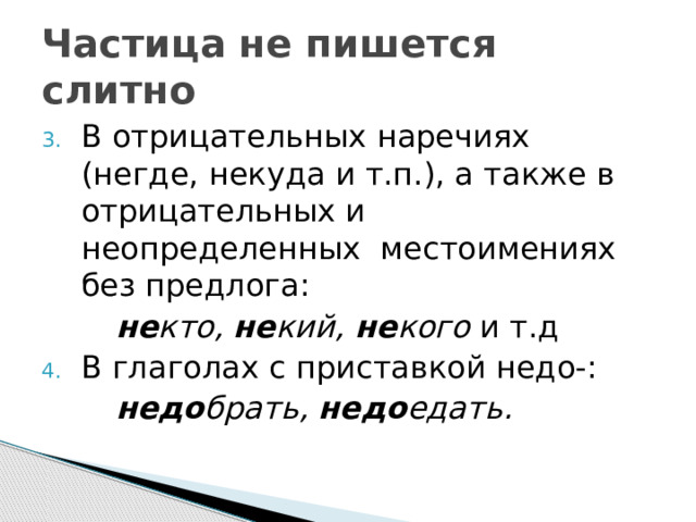 Частица не пишется слитно В отрицательных наречиях (негде, некуда и т.п.), а также в отрицательных и неопределенных местоимениях без предлога:   не кто, не кий, не кого и т.д В глаголах с приставкой недо-:   недо брать, недо едать. 