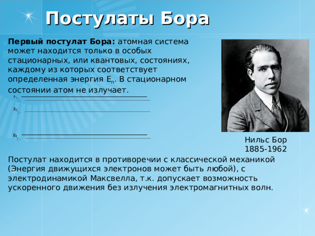 Постулаты Бора Первый постулат Бора: атомная система может находится только в особых стационарных, или квантовых, состояниях, каждому из которых соответствует определенная энергия E n . В стационарном состоянии атом не излучает. Нильс Бор 1885-1962 Постулат находится в противоречии с классической механикой (Энергия движущихся электронов может быть любой), с электродинамикой Максвелла, т.к. допускает возможность ускоренного движения без излучения электромагнитных волн. 