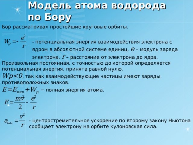 Модель атома водорода по Бору Бор рассматривал простейшие круговые орбиты. - потенциальная энергия взаимодействия электрона с ядром в абсолютной системе единиц. e – модуль заряда электрона, r  – расстояние от электрона до ядра. Произвольная постоянная, с точностью до которой определяется потенциальная энергия, принята равной нулю. Wp , так как взаимодействующие частицы имеют заряды противоположных знаков. E=E кин + W p – полная энергия атома. - центростремительное ускорение по второму закону Ньютона сообщает электрону на орбите кулоновская сила. 