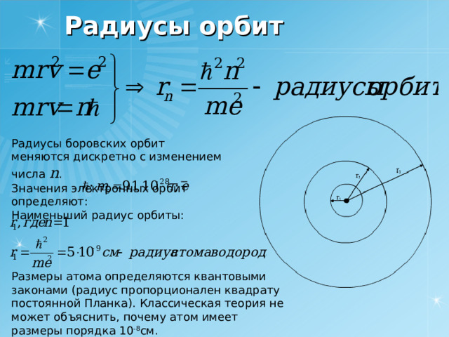 Радиусы орбит Радиусы боровских орбит меняются дискретно с изменением числа n . Значения электронных орбит определяют: Наименьший радиус орбиты: Размеры атома определяются квантовыми законами (радиус пропорционален квадрату постоянной Планка). Классическая теория не может объяснить, почему атом имеет размеры порядка 10 -8 см. 