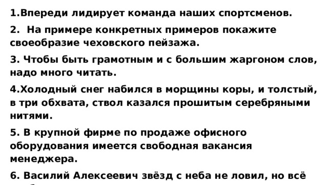 1.Впереди лидирует команда наших спортсменов. 2. На примере конкретных примеров покажите своеобразие чеховского пейзажа. 3. Чтобы быть грамотным и с большим жаргоном слов, надо много читать.  4.Холодный снег набился в морщины коры, и толстый, в три обхвата, ствол казался прошитым серебряными нитями. 5. В крупной фирме по продаже офисного оборудования имеется свободная вакансия менеджера. 6. Василий Алексеевич звёзд с неба не ловил, но всё же был довольно опытным в военном деле командиром, прошедшим хорошую школу в Семилетнюю войну. 