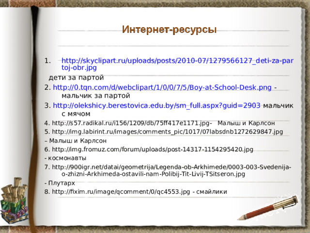 http://skyclipart.ru/uploads/posts/2010-07/1279566127_deti-za-partoj-obr.jpg   дети за партой 2.  http://0.tqn.com/d/webclipart/1/0/0/7/5/Boy-at-School-Desk.png - мальчик за партой 3.  http://olekshicy.berestovica.edu.by/sm_full.aspx?guid=2903 мальчик с мячом 4. http://s57.radikal.ru/i156/1209/db/75ff417e1171.jpg - Малыш и Карлсон 5. http://img.labirint.ru/images/comments_pic/1017/07labsdnb1272629847.jpg – Малыш и Карлсон 6. http://img.fromuz.com/forum/uploads/post-14317-1154295420.jpg - космонавты 7. http://900igr.net/datai/geometrija/Legenda-ob-Arkhimede/0003-003-Svedenija-o-zhizni-Arkhimeda-ostavili-nam-Polibij-Tit-Livij-TSitseron.jpg - Плутарх 8. http://fixim.ru/image/qcomment/0/qc4553.jpg - смайлики 