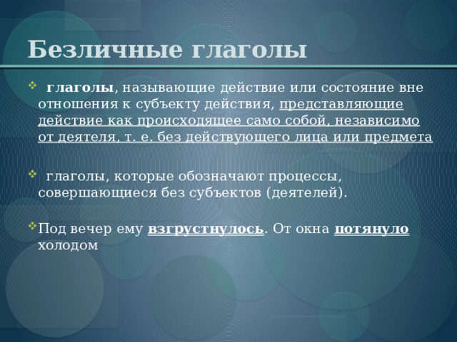 Безличные   глаголы    глаголы , называющие действие или состояние вне отношения к субъекту действия, представляющие действие как происходящее само собой, независимо от деятеля, т. е. без действующего лица или предмета   глаголы, которые обозначают процессы, совершающиеся без субъектов (деятелей).   Под вечер ему взгрустнулось . От окна потянуло холодом     