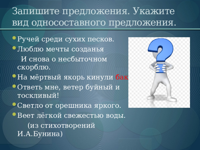 Запишите предложения. Укажите вид односоставного предложения. Ручей среди сухих песков. Люблю мечты созданья  И снова о несбыточном скорблю. На мёртвый якорь кинули бакан . Ответь мне, ветер буйный и тоскливый! Светло от орешника яркого. Веет лёгкой свежестью воды.  (из стихотворений И.А.Бунина) 