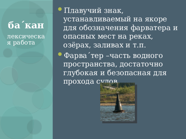 Плавучий знак, устанавливаемый на якоре для обозначения фарватера и опасных мест на реках, озёрах, заливах и т.п. Фарва ´ тер –часть водного пространства, достаточно глубокая и безопасная для прохода судов ба ´ кан лексическая работа 