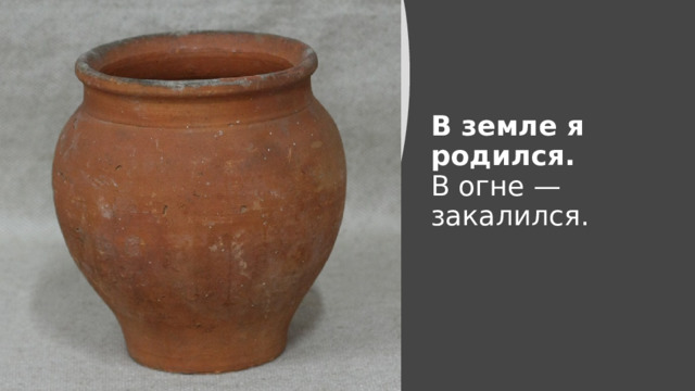 В земле я родился.  В огне — закалился.   