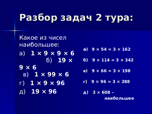 Разбор задач 2 тура: Какое из чисел наибольшее: а) 1 × 9 × 9 × 6 б) 19 × 9 × 6 в) 1 × 99 × 6 г) 1 × 9 × 96 д) 19 × 96    а )  9 × 54 = 3 × 162  б) 9 × 114 = 3 × 342  в) 9 × 66 = 3 × 198  г) 9 × 96 = 3 × 288  д) 3 × 608 –  наибольшее 
