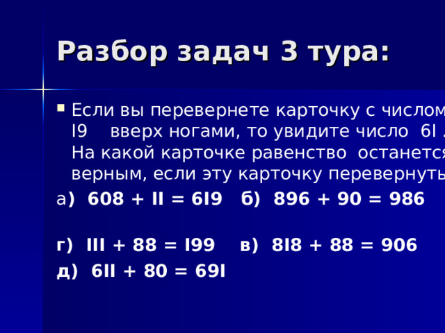 Разбор задач 3 тура: Если вы перевернете карточку с числом I 9 вверх ногами, то увидите число 6 I . На какой карточке равенство останется верным, если эту карточку перевернуть ? а ) 608 + II = 6I9 б ) 896 + 90 = 986 г ) III + 88 = I99 в) 8 I 8 + 88 = 906 д ) 6II + 80 = 69I  