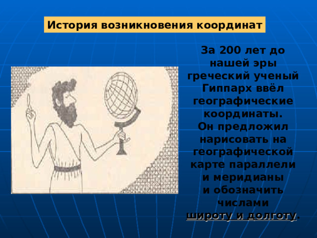 История возникновения координат За 200 лет до нашей эры греческий ученый Гиппарх ввёл географические координаты. Он предложил нарисовать на географической карте параллели и меридианы и обозначить числами широту и долготу . 