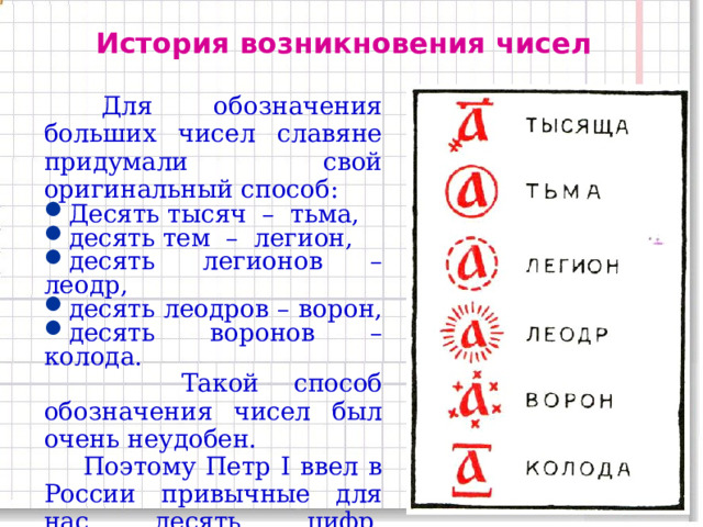 История возникновения чисел  Для обозначения больших чисел славяне придумали свой оригинальный способ: Десять тысяч – тьма, десять тем – легион, десять легионов – леодр, десять леодров – ворон, десять воронов – колода.  Такой способ обозначения чисел был очень неудобен.  Поэтому Петр I ввел в России привычные для нас десять цифр, которыми мы пользуемся до сих пор. 11 