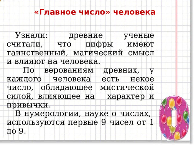 «Главное число» человека  Узнали: древние ученые считали, что цифры имеют таинственный, магический смысл и влияют на человека.   По верованиям древних, у каждого человека есть некое число, обладающее мистической силой, влияющее на характер и привычки.  В нумерологии, науке о числах, используются первые 9 чисел от 1 до 9. 11 