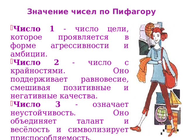 Значение чисел по Пифагору Число 1 - число цели, которое проявляется в форме агрессивности и амбиции. Число 2 - число с крайностями. Оно поддерживает равновесие, смешивая позитивные и негативные качества. Число 3 - означает неустойчивость. Оно объединяет талант и весёлость и символизирует приспособляемость. 11 