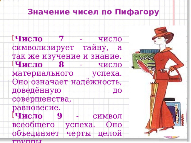 Значение чисел по Пифагору Число 7 - число символизирует тайну, а так же изучение и знание. Число 8 - число материального успеха. Оно означает надёжность, доведённую до совершенства, равновесие. Число 9 - символ всеобщего успеха. Оно объединяет черты целой группы. 11 