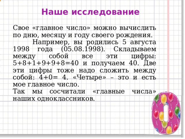 Наше исследование Свое «главное число» можно вычислить по дню, месяцу и году своего рождения.  Например, вы родились 5 августа 1998 года (05.08.1998). Складываем между собой все эти цифры: 5+8+1+9+9+8=40 и получаем 40. Две эти цифры тоже надо сложить между собой: 4+0= 4. «Четыре» – это и есть мое главное число. Так мы сосчитали «главные числа» наших одноклассников. 11 