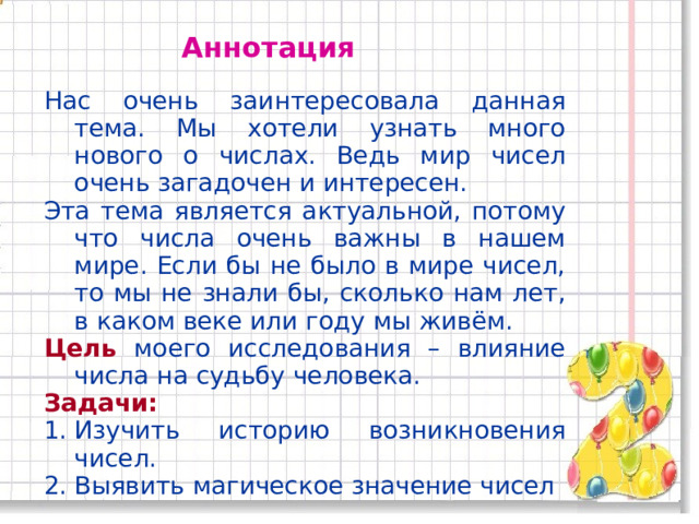 Аннотация Нас очень заинтересовала данная тема. Мы хотели узнать много нового о числах. Ведь мир чисел очень загадочен и интересен. Эта тема является актуальной, потому что числа очень важны в нашем мире. Если бы не было в мире чисел, то мы не знали бы, сколько нам лет, в каком веке или году мы живём. Цель моего исследования – влияние числа на судьбу человека. Задачи: Изучить историю возникновения чисел. Выявить магическое значение чисел  