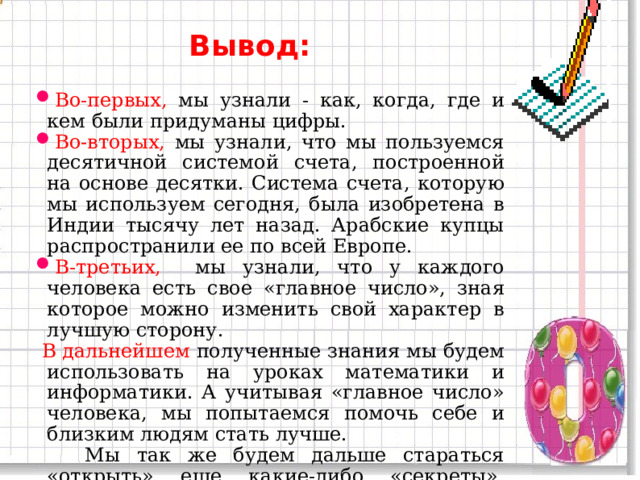Вывод: Во-первых, мы узнали - как, когда, где и кем были придуманы цифры. Во-вторых, мы узнали, что мы пользуемся десятичной системой счета, построенной на основе десятки. Система счета, которую мы используем сегодня, была изобретена в Индии тысячу лет назад. Арабские купцы распространили ее по всей Европе. В-третьих, мы узнали, что у каждого человека есть свое «главное число», зная которое можно изменить свой характер в лучшую сторону.  В дальнейшем полученные знания мы будем использовать на уроках математики и информатики. А учитывая «главное число» человека, мы попытаемся помочь себе и близким людям стать лучше.  Мы так же будем дальше стараться «открыть» еще какие-либо «секреты», которые связаны с числами.  