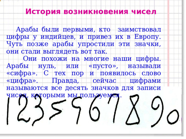 История возникновения чисел   Арабы были первыми, кто заимствовал цифры у индийцев, и привез их в Европу. Чуть позже арабы упростили эти значки, они стали выглядеть вот так.  Они похожи на многие наши цифры. Арабы нуль, или «пусто», называли «сифра». С тех пор и появилось слово «цифра». Правда, сейчас цифрами называются все десять значков для записи чисел, которыми мы пользуемся.  