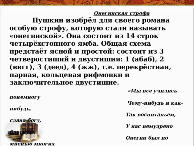 В. Г. Белинский  Онегинская строфа   Пушкин изобрёл для своего романа особую строфу, которую стали называть «онегинской». Она состоит из 14 строк четырёхстопного ямба. Общая схема предстаёт ясной и простой: состоит из 3 четверостиший и двустишия: 1 (абаб), 2 (ввгг), 3 (деед), 4 (жж), т.е. перекрёстная, парная, кольцевая рифмовки и заключительное двустишие.   «Мы все учились понемногу  Чему-нибудь и как-нибудь,  Так воспитаньем, слава богу,  У нас немудрено блеснуть.  Онегин был по мненью многих  (Судей решительных и строгих)  Учёный малый, но педант:  Имел он счастливый талант  Без принужденья в разговоре  Коснуться до всего слегка,  С учёным видом знатока  Хранить молчанье в важном споре  И возбуждать улыбку дам  Огнём нежданных эпиграмм.» (гл. 1) 