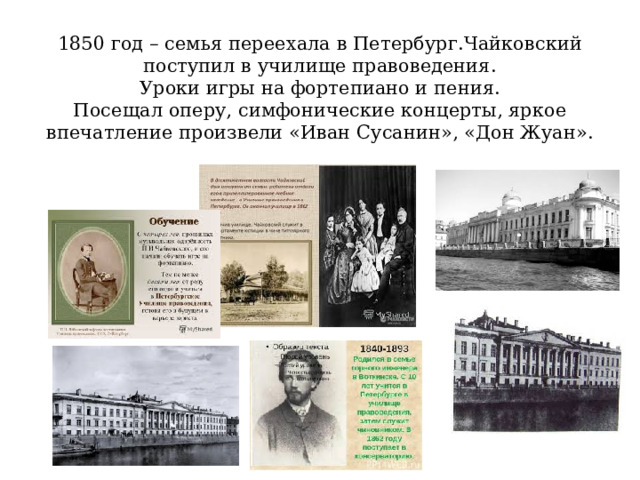1850 год – семья переехала в Петербург.Чайковский поступил в училище правоведения.  Уроки игры на фортепиано и пения.  Посещал оперу, симфонические концерты, яркое впечатление произвели «Иван Сусанин», «Дон Жуан». 