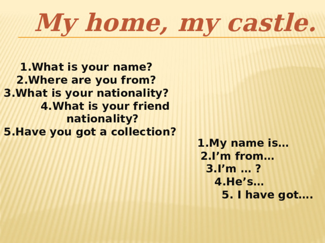 My home, my castle. 1.What is your name? 2.Where are you from? 3.What is your nationality?  4.What is your friend nationality?  5.Have you got a collection?  1.My name is…  2.I’m from… 3.I’m … ?  4.He’s…  5. I have got…. 