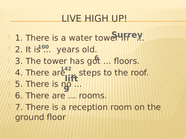 Live high up! Surrey 1. There is a water tower in … 2. It is … years old. 3. The tower has got … floors. 4. There are … steps to the roof. 5. There is no … 6. There are … rooms. 7. There is a reception room on the ground floor 100 6 142 lift 9 
