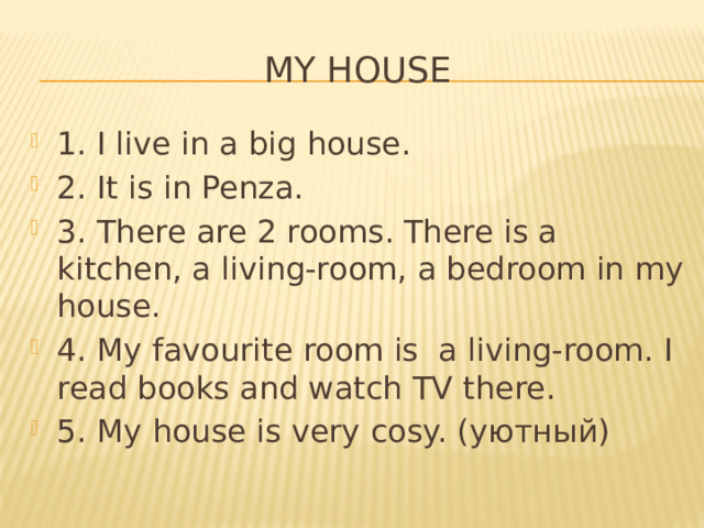 My house 1. I live in a big house. 2. It is in Penza. 3. There are 2 rooms. There is a kitchen, a living-room, a bedroom in my house. 4. My favourite room is a living-room. I read books and watch TV there. 5. My house is very cosy. (уютный) 