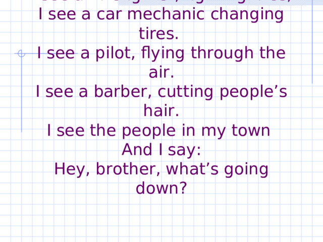          People in my Town   I see a firefighter, fighting fires,  I see a car mechanic changing tires.  I see a pilot, flying through the air.  I see a barber, cutting people’s hair.  I see the people in my town  And I say:  Hey, brother, what’s going down? 