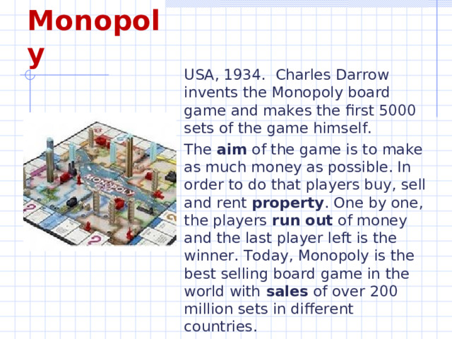 Monopoly USA, 1934. Charles Darrow invents the Monopoly board game and makes the first 5000 sets of the game himself. The aim of the game is to make as much money as possible. In order to do that players buy, sell and rent property . One by one, the players run out of money and the last player left is the winner. Today, Monopoly is the best selling board game in the world with sales of over 200 million sets in different countries. 