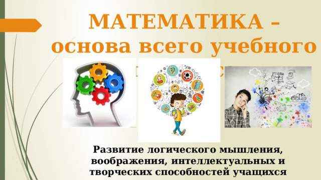 МАТЕМАТИКА – основа всего учебного процесса Развитие логического мышления, воображения, интеллектуальных и творческих способностей учащихся 