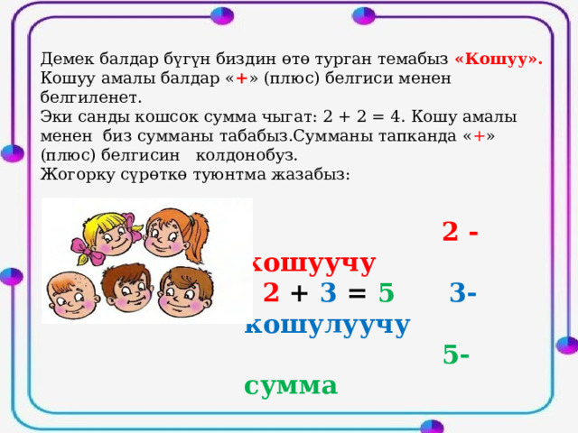 Демек балдар бүгүн биздин өтө турган темабыз «Кошуу». Кошуу амалы балдар « + » (плюс) белгиси менен белгиленет. Эки санды кошсок сумма чыгат: 2 + 2 = 4. Кошу амалы менен биз сумманы табабыз.Сумманы тапканда « + » (плюс) белгисин колдонобуз. Жогорку сүрөткө туюнтма жазабыз:  2 - кошуучу  2 + 3 = 5  3-кошулуучу  5- сумма 