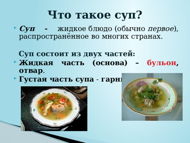 Что такое суп? Суп - жидкое блюдо (обычно  первое ),  распространённое во многих странах.   Суп состоит из двух частей: Жидкая часть (основа) – бульон , отвар . Густая часть супа - гарнир .  