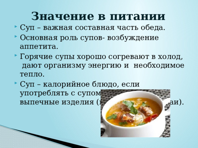 Значение в питании Суп – важная составная часть обеда. Основная роль супов- возбуждение аппетита. Горячие супы хорошо согревают в холод,  дают организму энергию и  необходимое тепло. Суп – калорийное блюдо, если употреблять с супом хлеб и другие выпечные изделия (пирожки, расстегаи). 