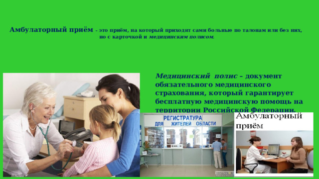 Амбулаторный приём – это приём, на который приходят сами больные по талонам или без них,  но с карточкой и медицинским полисом .   Медицинский  полис – документ обязательного медицинского страхования, который гарантирует бесплатную медицинскую помощь на территории Российской Федерации. 