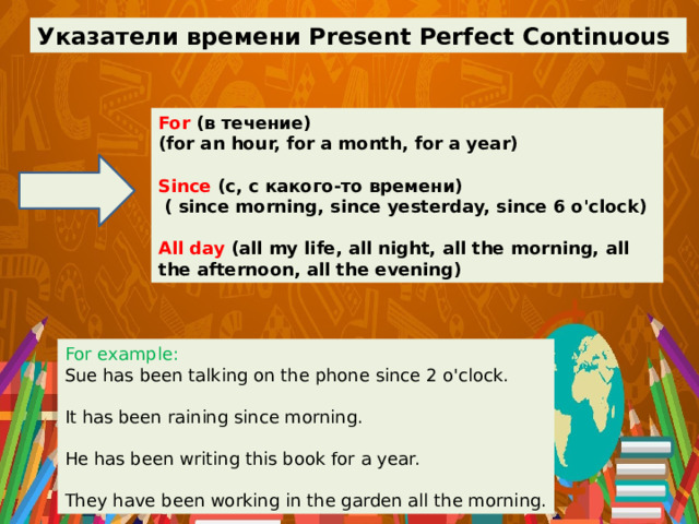 Указатели времени Present Perfect Continuous For (в течение) (for an hour, for a month, for a year)  Since (с, с какого-то времени)  ( since morning, since yesterday, since 6 o'clock)  All day (all my life, all night, all the morning, all the afternoon, all the evening) For example: Sue has been talking on the phone since 2 o'clock. It has been raining since morning. He has been writing this book for a year. They have been working in the garden all the morning. 